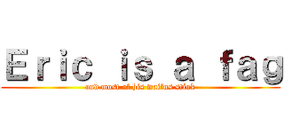 Ｅｒｉｃ ｉｓ ａ ｆａｇ (and most of his waifus stink)