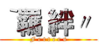 ‵羈 絆〃  (F e t t e r s)