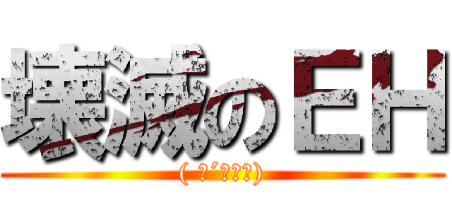 壊滅のＥＨ (( ･´ｰ･｀))