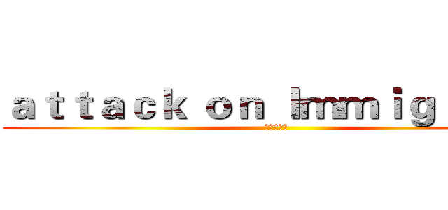 ａｔｔａｃｋ ｏｎ Ｉｍｍｉｇｒａｎｔ (進擊の移民)