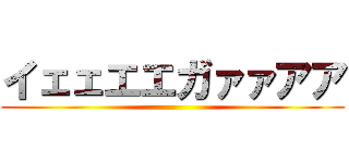 イェェエエガァァアア ()