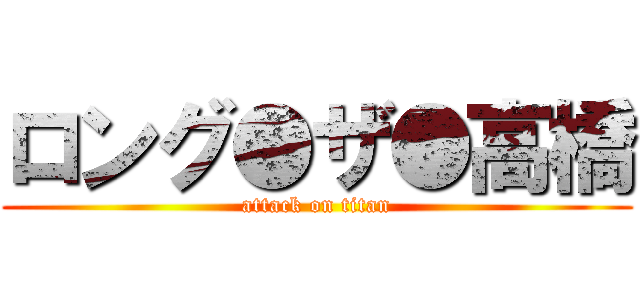 ロング●ザ●高橋 (attack on titan)