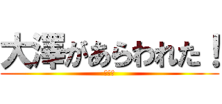 大澤があらわれた！ (ワロタ)