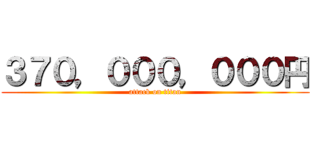 ３７０，０００，０００円 (attack on titan)