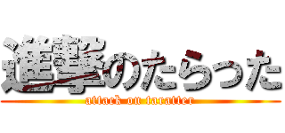 進撃のたらった (attack on taratter)