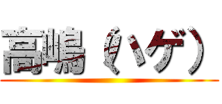 高嶋（ハゲ） ()