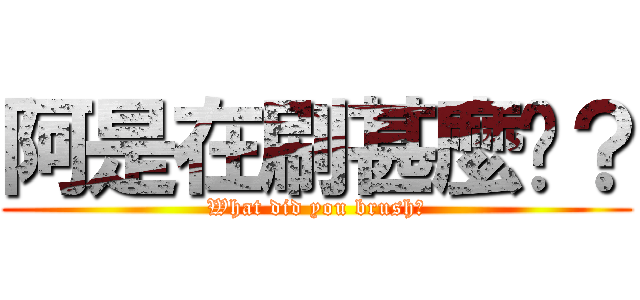 阿是在刷甚麼啦？ (What did you brush?)