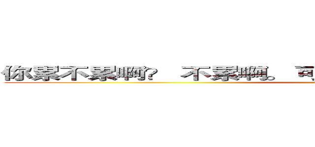 你累不累啊？ 不累啊。 可是你都在我心里跑了一天了。 (attack on titan)