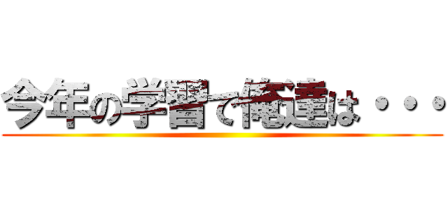 今年の学習で俺達は・・・ ()