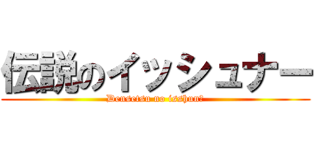 伝説のイッシュナー (Densetsu no isshunā)