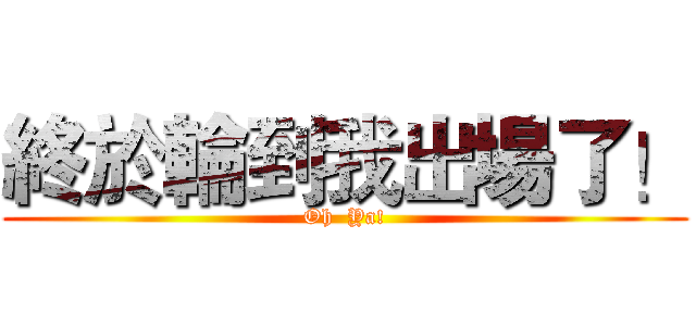 終於輪到我出場了！ (Oh  Ya!)