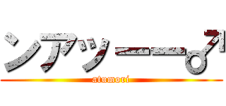 ンアッーー♂ (atumori)