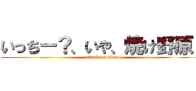 いっちー？、いや、焼け野原！ (attack on titan)