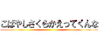 こばやしさくらかえってくんな ()