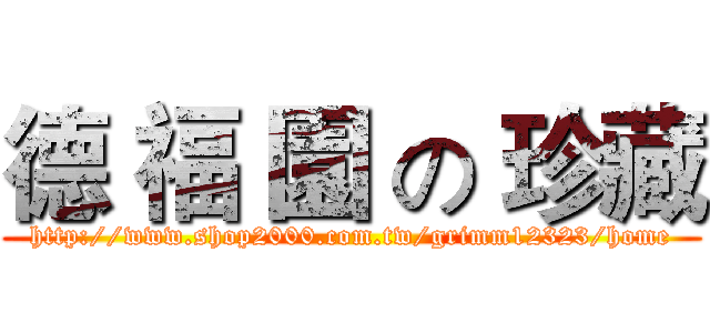 德 福 園 の 珍藏 (http://www.shop2000.com.tw/grimm12323/home)