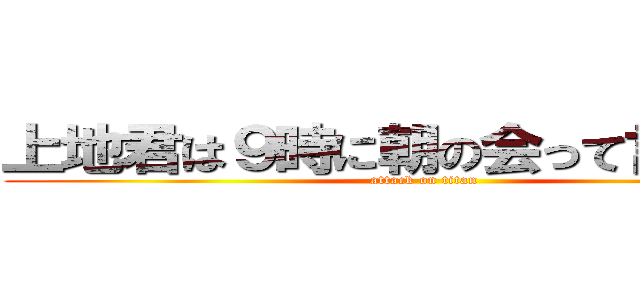 上地君は９時に朝の会って言っとった (attack on titan)