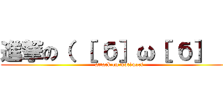 進撃の（ ［ б］ω［ б］ ） (attack on motimeri)