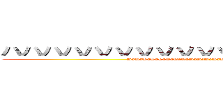 ハハハハハハハハハハハハハハハハハハハハ (HaHaHaHaHaHaHaHaHaHaHaHaHaHaHaHaHaHaHaHa)