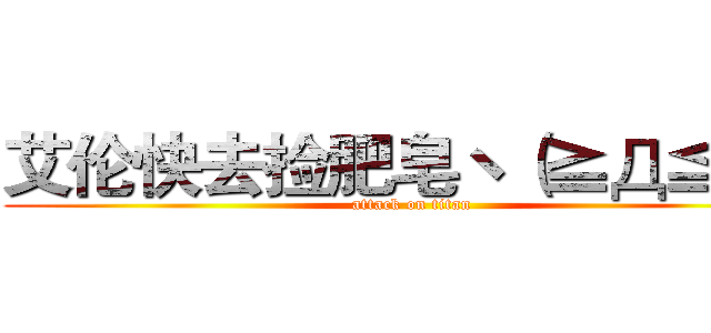艾伦快去捡肥皂ヽ（≧Д≦）ノ (attack on titan)