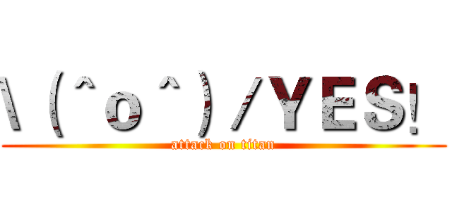\（＾ｏ＾）／ＹＥＳ！ (attack on titan)