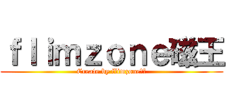 ｆｌｉｍｚｏｎｅ磁王 (Create by flimzone磁王)