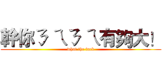 幹你ㄋ ㄟㄋ ㄟ有夠大！ (what the fuck)