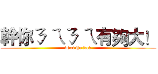 幹你ㄋ ㄟㄋ ㄟ有夠大！ (what the fuck)