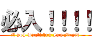 必入！！！！ (if you won\'t buy you stupid)