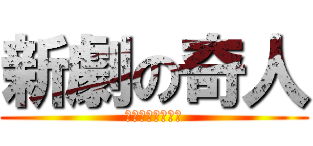 新劇の奇人 (テンション高過ぎ)