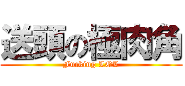 送頭の極肉角 (Fucking LOL)