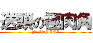 送頭の極肉角 (Fucking LOL)