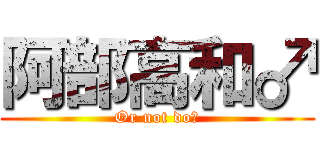 阿部高和♂ (Or not do?)