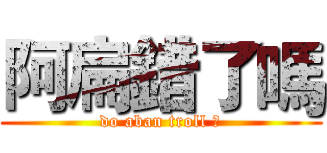 阿扁錯了嗎 (do aban troll ?)