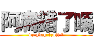 阿扁錯了嗎 (do aban troll ?)