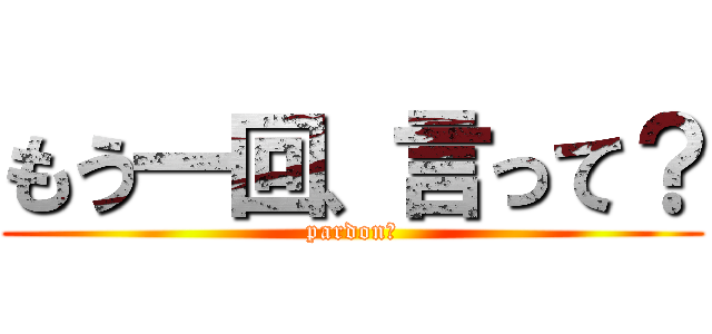 もう一回、言って？ (pardon？)