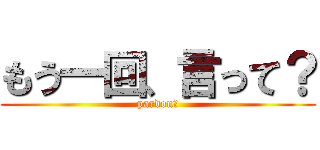 もう一回、言って？ (pardon？)