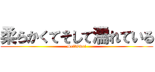 柔らかくてそして濡れている (Soft&wet)