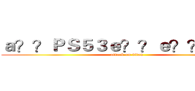 ａ？？ＰＳ５３ｅ？？ｅ？？ａ？？ (attack on titan)