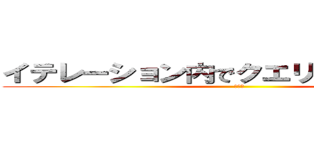 イテレーション内でクエリをｃａｌｌするな (まじで)