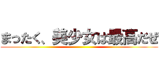 まったく、美少女は最高だぜ ()