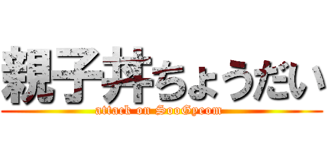 親子丼ちょうだい (attack on SooGyeom )