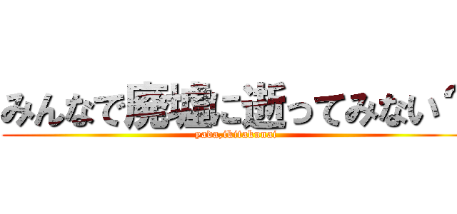 みんなで廃墟に逝ってみない？ (yada,ikitakunai)