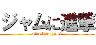 ジャムに進撃 (attack to jam2)