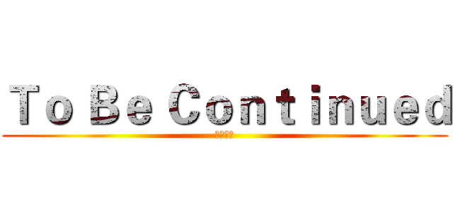 Ｔｏ Ｂｅ Ｃｏｎｔｉｎｕｅｄ (未完待續)