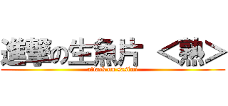 進撃の生魚片 ＜熟＞ (attack on sasimi)