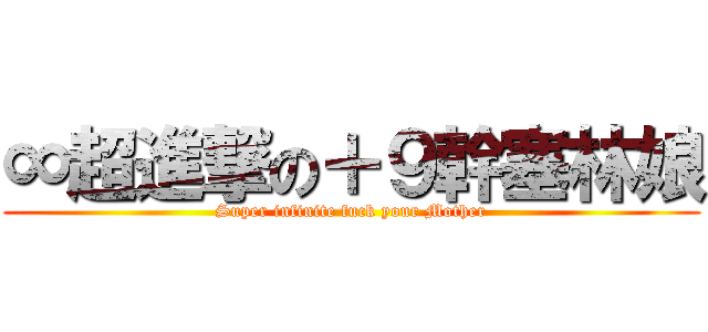 ∞超進撃の＋９幹塞林娘 (Super infinite fuck your Mother)