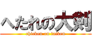 へたれの大剣 (chicken on taiken)