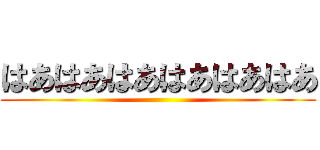 はあはあはあはあはあはあ ()