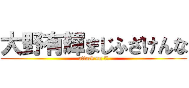 大野有輝まじふざけんな (attack on 死ね)