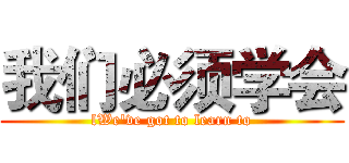 我们必须学会 (lWe've got to learn to)